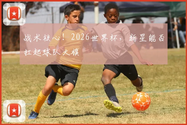 战术核心！2026世界杯，新星能否扛起球队大旗