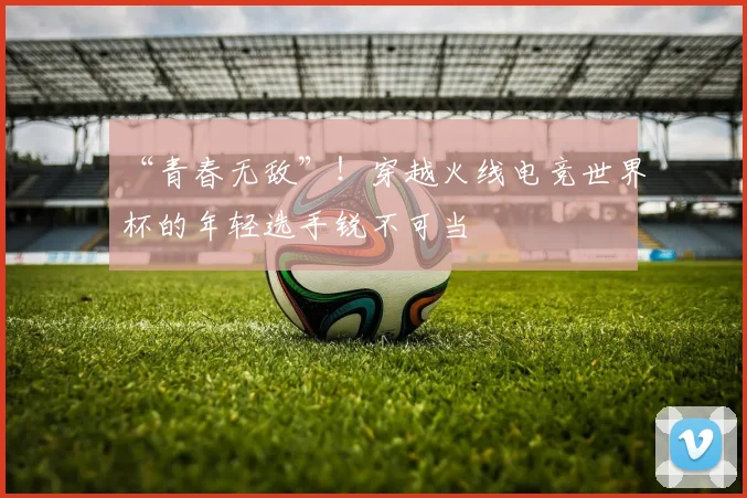 “青春无敌”!穿越火线电竞世界杯的年轻选手锐不可当