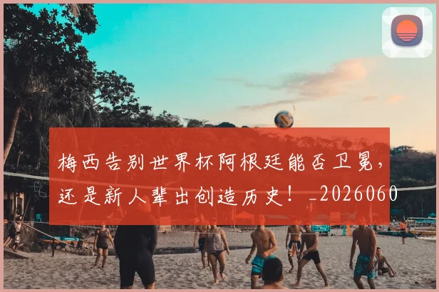 梅西告别世界杯阿根廷能否卫冕，还是新人辈出创造历史！_20260606145756