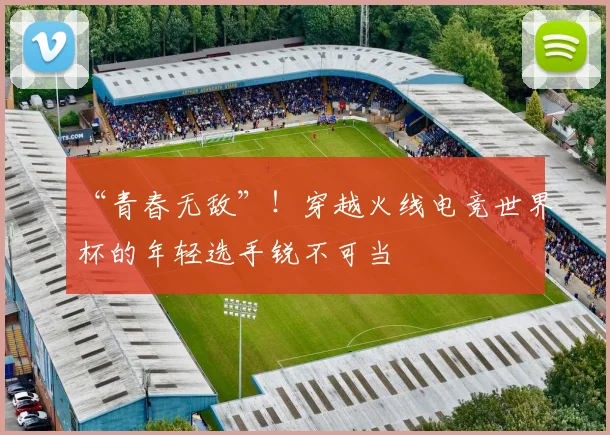 “青春无敌”！穿越火线电竞世界杯的年轻选手锐不可当