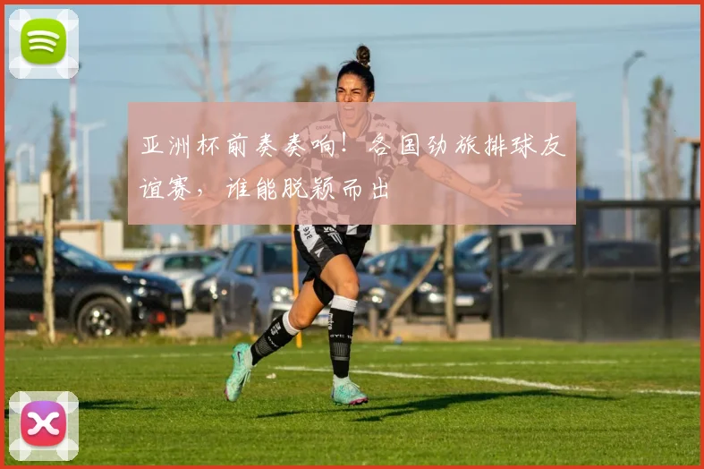 亚洲杯前奏奏响！各国劲旅排球友谊赛，谁能脱颖而出
