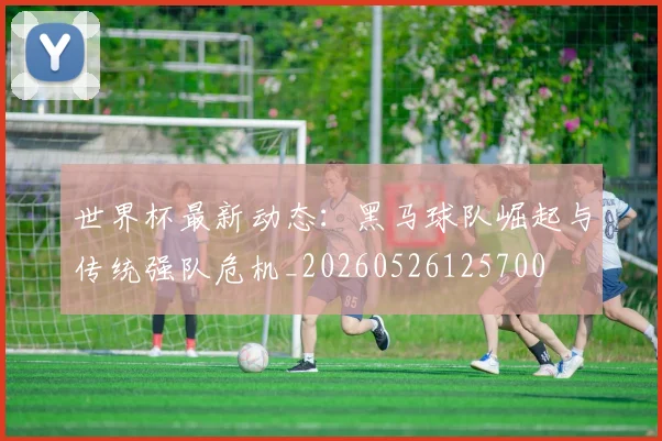 世界杯最新动态：黑马球队崛起与传统强队危机_20260526125700