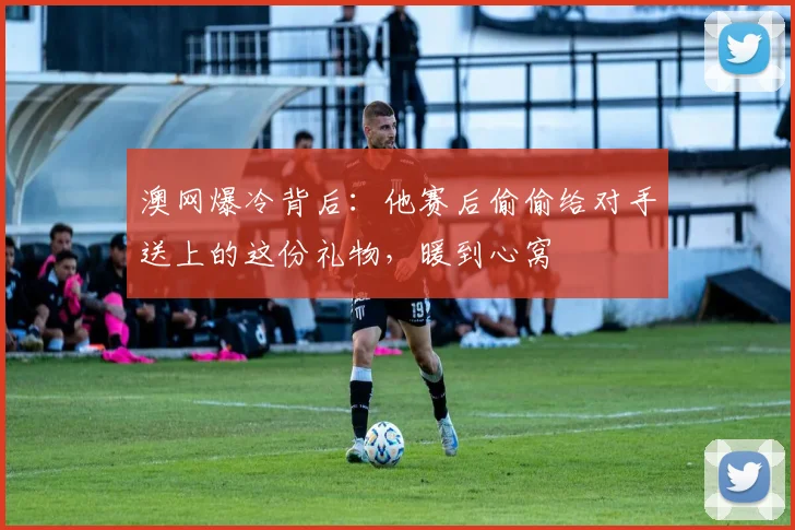 澳网爆冷背后:他赛后偷偷给对手送上的这份礼物,暖到心窝