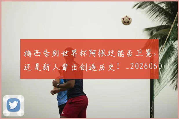 梅西告别世界杯阿根廷能否卫冕,还是新人辈出创造历史!_20260606145756