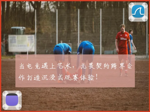 当电竞遇上艺术,无畏契约跨界合作打造沉浸式观赛体验!