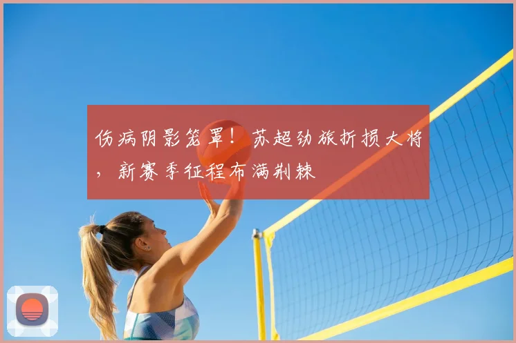 伤病阴影笼罩！苏超劲旅折损大将，新赛季征程布满荆棘